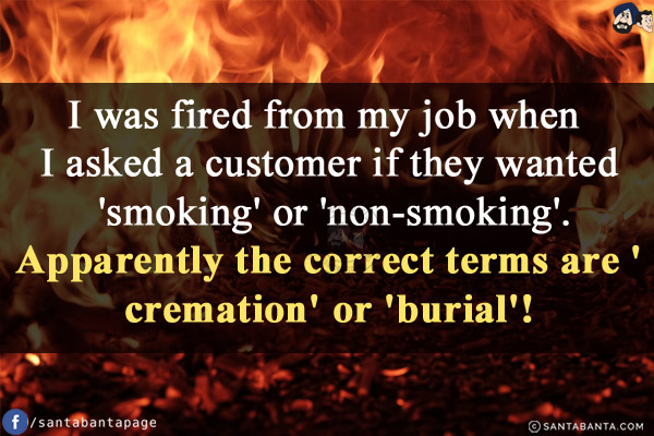 I was fired from my job when I asked a customer if they wanted 'smoking' or 'non-smoking'.<br/>
Apparently the correct terms are 'cremation' or 'burial'!