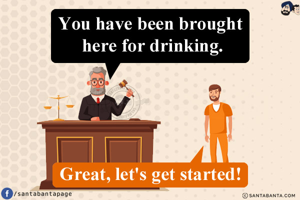 Judge: You have been brought here for drinking.<br/>
Convict: Great, let's get started!