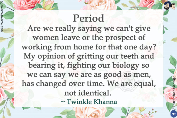 Period<br/>
Are we really saying we can't give women leave or the prospect of working from home for that one day? My opinion of gritting our teeth and bearing it, fighting our biology so we can say we are as good as men, has changed over time. We are equal, not identical.