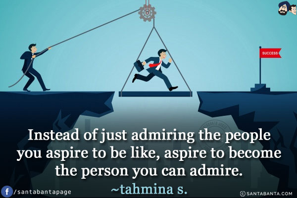 Instead of just admiring the people you aspire to be like, aspire to become the person you can admire.