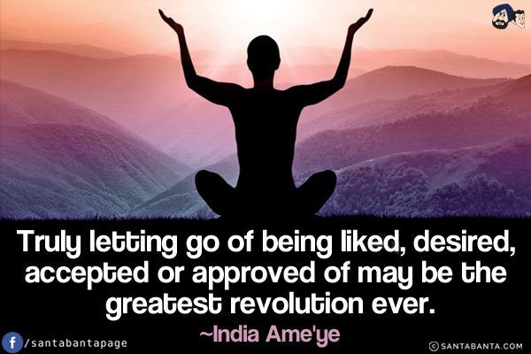 Truly letting go of being liked, desired, accepted or approved of may be the greatest revolution ever.