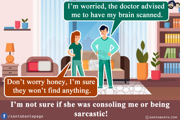 Me: I'm worried, the doctor advised me to have my brain scanned.<br/>
Wife: Don't worry honey, I'm sure they won't find anything.<br/>
I'm not sure if she was consoling me or being sarcastic!