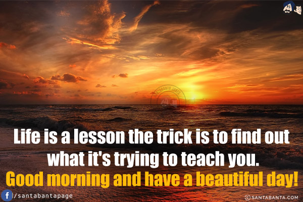 Life is a lesson the trick is to find out what it's trying to teach you.<br/>
Good morning and have a beautiful day!