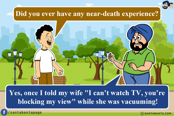 Banta: Did you ever have any near-death experience?<br/>
Santa: Yes, once I told my wife `I can't watch TV, you're blocking my view` while she was vacuuming!