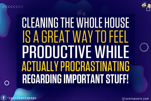 Cleaning the whole house is a great way to feel productive while actually procrastinating regarding important stuff!
