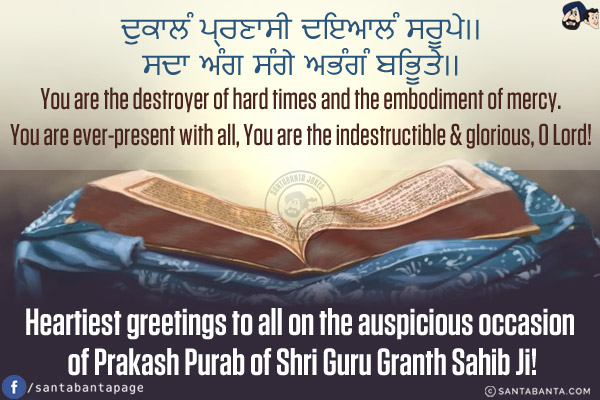 ਦੁਕਾਲੰ ਪ੍ਰਣਾਸੀ ਦਇਆਲੰ ਸਰੂਪੇ।।<br/>
ਸਦਾ ਅੰਗ ਸੰਗੇ ਅਭੰਗੰ ਬਿਭੂਤੇ।।<br/><br/>

You are the destroyer of hard times and the embodiment of mercy.<br/>
You are ever-present with all, You are the indestructible & glorious, O Lord!<br/>
Heartiest greetings to all on the auspicious occasion of Prakash Purab of Shri Guru Granth Sahib Ji!