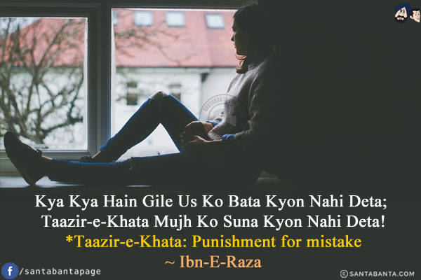 Kya Kya Hain Gile Us Ko Bata Kyon Nahi Deta;<br/>
Taazir-e-Khata Mujh Ko Suna Kyon Nahi Deta!<br/><br/>

*Taazir-e-Khata: Punishment for mistake