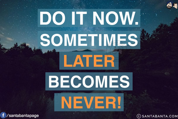 Do it now.<br/>
Sometimes later becomes never!