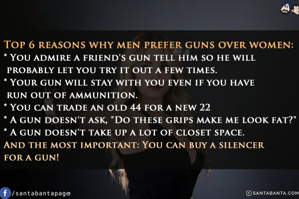 Top 6 reasons why men prefer guns over women:<br/>
* You admire a friend's gun tell him so he will probably let you try it out a few times.<br/>
* Your gun will stay with you even if you have run out of ammunition.<br/>
* You can trade an old 44 for a new 22<br/>
* A gun doesn't ask, `Do these grips make me look fat?`<br/>
* A gun doesn't take up a lot of closet space.<br/>
And the most important: You can buy a silencer for a gun!