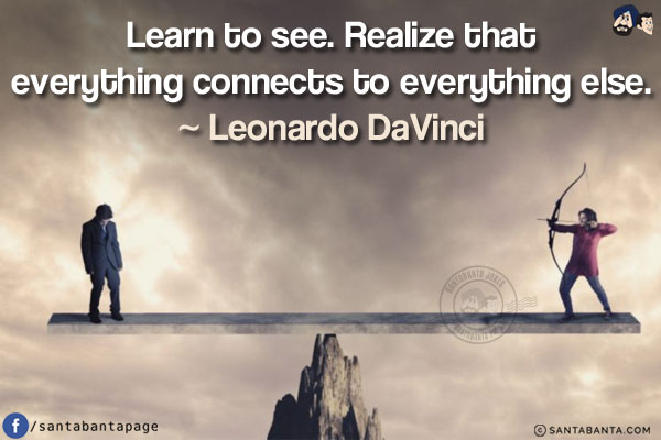 Learn to see. Realize that everything connects to everything else.