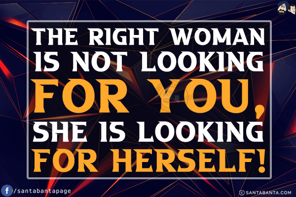 The right woman is not looking for you, she is looking for herself!