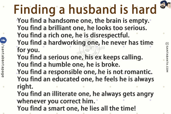 Finding a husband is hard<br/>
You find a handsome one, the brain is empty.<br/>
You find a brilliant one, he looks too serious.<br/>
You find a rich one, he is disrespectful.<br/>
You find a hardworking one, he never has time for you.<br/>
You find a serious one, his ex keeps calling.<br/>
You find a humble one, he is broke.<br/>
You find a responsible one, he is not romantic.<br/>
You find an educated one, he feels he is always right.<br/>
You find an illiterate one, he always gets angry whenever you correct him.<br/>
You find a smart one, he lies all the time!