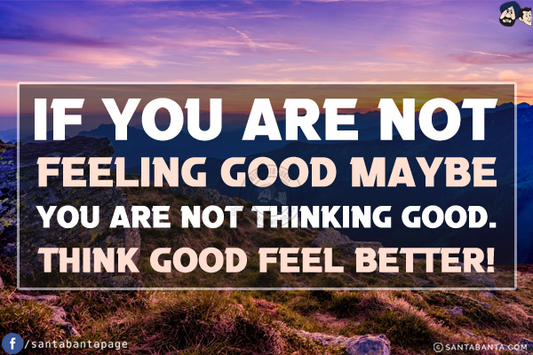 If you are not feeling good maybe you are not thinking good.<br/>
Think good feel better!