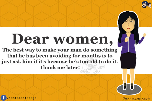 Dear women,<br/>

The best way to make your man do something that he has been avoiding for months is to just ask him if it's because he's too old to do it.
<br/>
Thank me later!