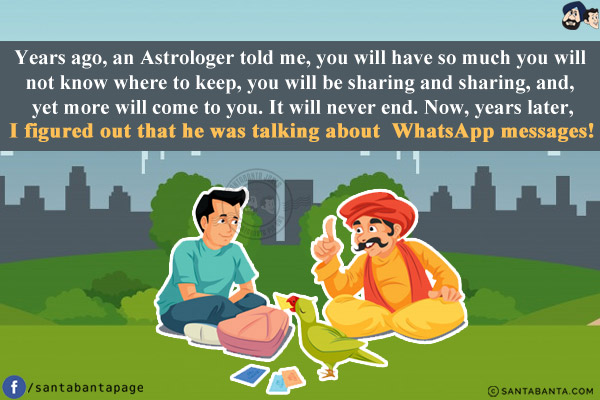 Years ago, an Astrologer told me, you will have so much you will not know where to keep, you will be sharing and sharing, and, yet more will come to you. It will never end. Now, years later, I figured out that he was talking about WhatsApp messages!