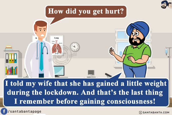 Doctor: How did you get hurt?<br/>
Santa: I told my wife that she has gained a little weight during the lockdown.  And that's the last thing I remember before gaining consciousness!