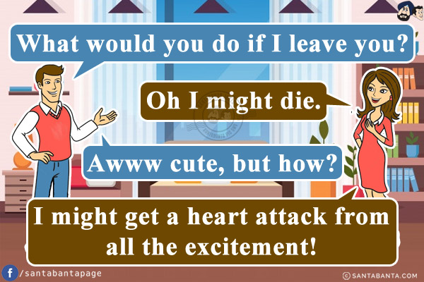 Husband: What would you do if I leave you?<br/>
Wife: Oh I might die.<br/>
Husband: Awww cute, but how?<br/>
Wife: I might get a heart attack from all the excitement!