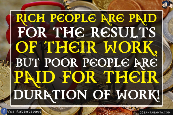 Rich people are paid for the results of their work, but poor people are paid for their duration of work!