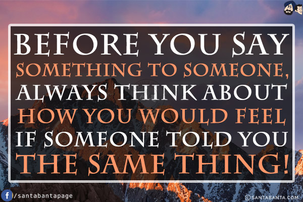 Before you say something to someone, always think about how you would feel if someone told you the same thing!