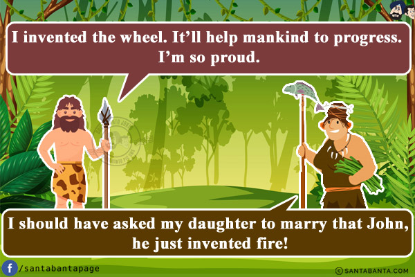 Ancient man: I invented the wheel. It'll help mankind to progress. I'm so proud.<br/>
Ancient man's mother-in-law: I should have asked my daughter to marry that John, he just invented fire!