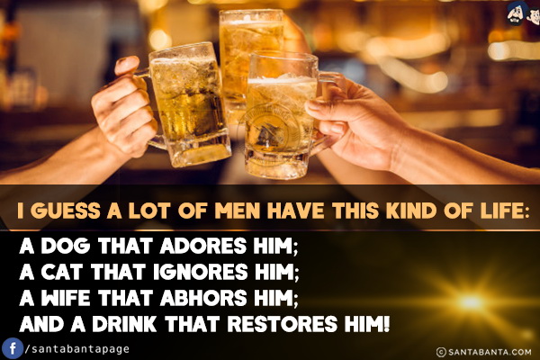 I guess a lot of men have this kind of life:<br/>
A dog that adores him;<br/>
A cat that ignores him;<br/>
A wife that abhors him;<br/>
And a drink that restores him!