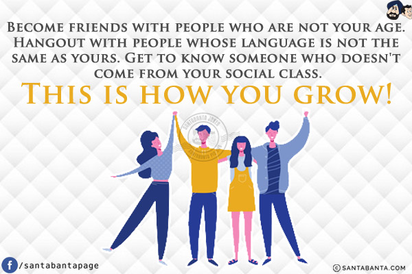 Become friends with people who are not your age. Hangout with people whose language is not the same as yours. Get to know someone who doesn't come from your social class. This is how you grow!