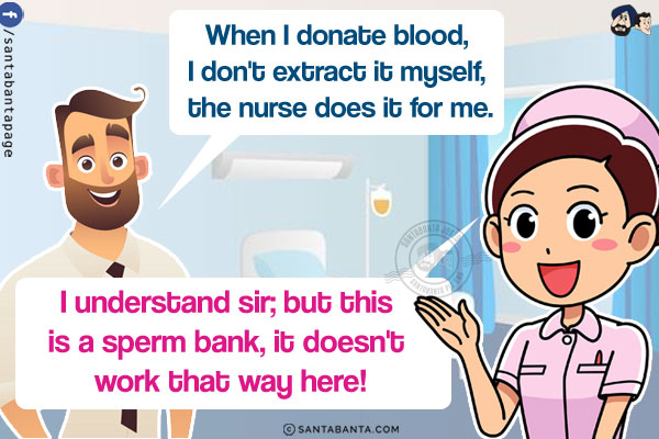 Man: When I donate blood, I don't extract it myself, the nurse does it for me.<br/>
Nurse: I understand sir; but this is a sperm bank, it doesn't work that way here!