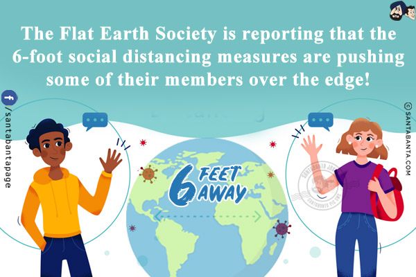 The Flat Earth Society is reporting that the 6-foot social distancing measures are pushing some of their members over the edge!