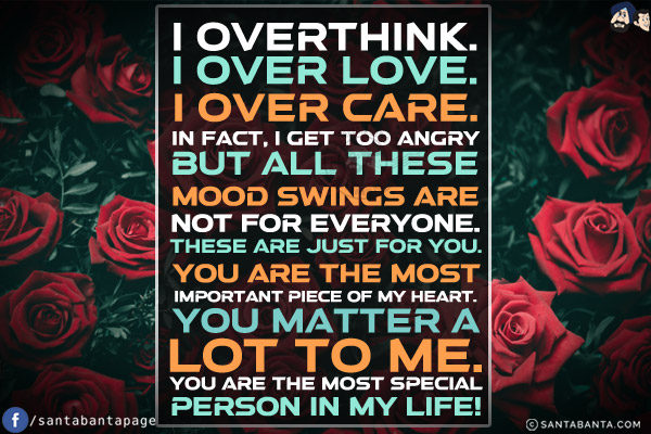 I overthink.<br/>
I over love.<br/>
I over care.<br/>
In fact, I get too angry but all these mood swings are not for everyone.<br/>
These are just for you. You are the most important piece of my heart. You matter a lot to me. You are the most special person in my life!