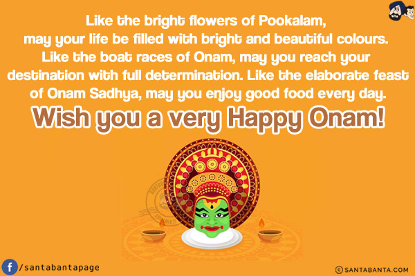 Like the bright flowers of Pookalam, may your life be filled with bright and beautiful colours. Like the boat races of Onam, may you reach your destination with full determination. Like the elaborate feast of Onam Sadhya, may you enjoy good food every day.<br/>
Wish you a very Happy Onam!