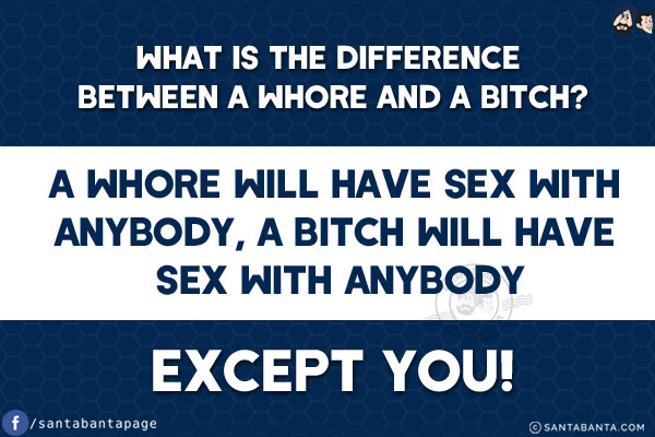 What is the difference between a whore and a bitch?<br/>
A whore will have sex with anybody,<br/>
.<br/>
.<br/>
.<br/>
.<br/>
.<br/>
.<br/>
.<br/>
.<br/>
.<br/>
.<br/>
.<br/>
.<br/>
.<br/>
A bitch will have sex with anybody except you!