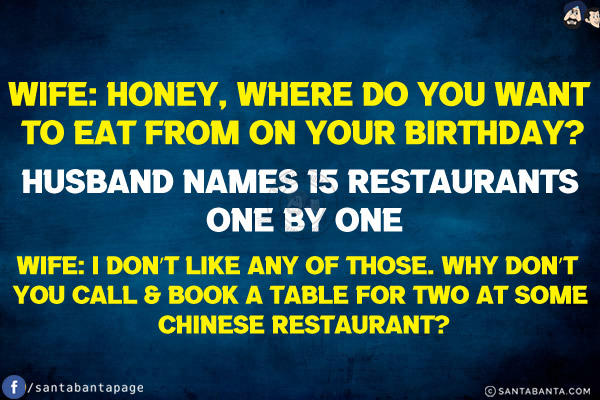 Wife: Honey, where do you want to eat from on your birthday?<br/>
Husband names 15 restaurants one by one<br/>
Wife: I don't like any of those. Why don't you call & book a table for two at some Chinese restaurant?