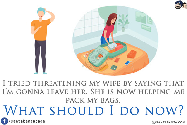 I tried threatening my wife by saying that I'm gonna leave her.<br/>
She is now helping me pack my bags.<br/>
What should I do now?