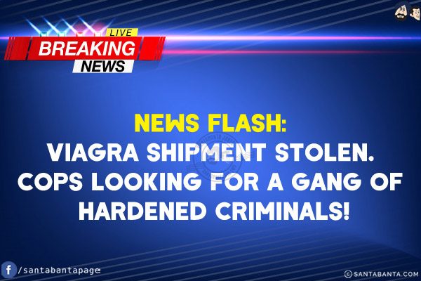 NEWS Flash:<br/>
Viagra Shipment Stolen.<br/>
Cops looking for a gang of hardened criminals!