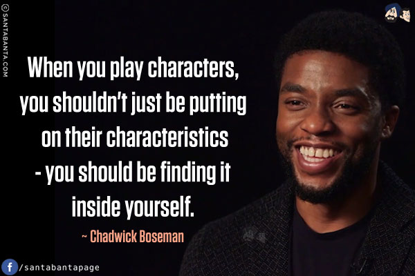 When you play characters, you shouldn't just be putting on their characteristics - you should be finding it inside yourself.