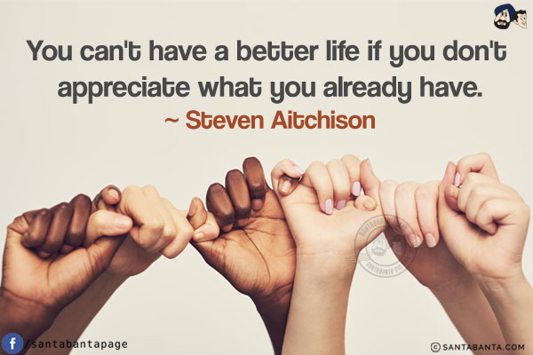 You can't have a better life if you don't appreciate what you already have.