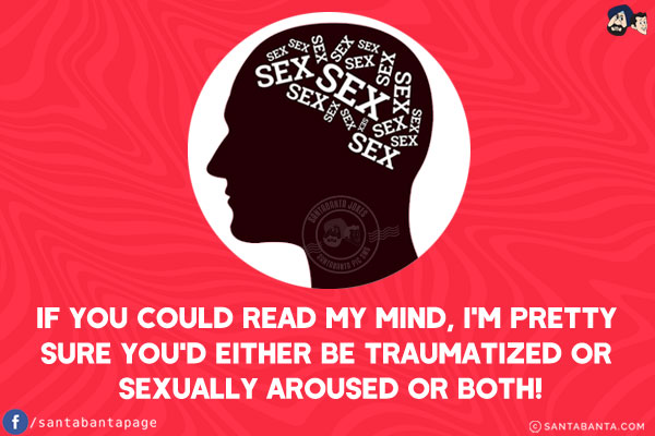 If you could read my mind, I'm pretty sure you'd either be traumatized or sexually aroused or both!