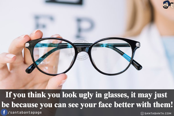 If you think you look ugly in glasses, it may just be because you can see your face better with them!