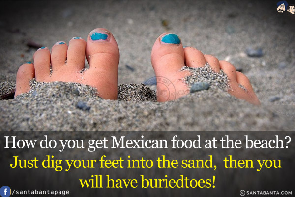 How do you get Mexican food at the beach?<br/>
Just dig your feet into the sand, then you will have buriedtoes!