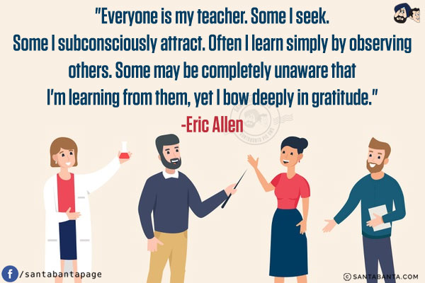 Everyone is my teacher. Some I seek. Some I subconsciously attract. Often I learn simply by observing others. Some may be completely unaware that I'm learning from them, yet I bow deeply in gratitude.