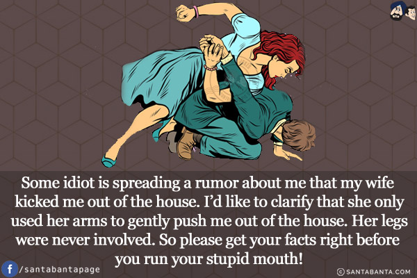 Some idiot is spreading a rumor about me that my wife kicked me out of the house.<br/>
I'd like to clarify that she only used her arms to gently push me out of the house. Her legs were never involved.<br/>
So please get your facts right before you run your stupid mouth!