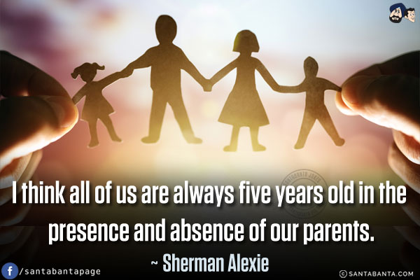 I think all of us are always five years old in the presence and absence of our parents.