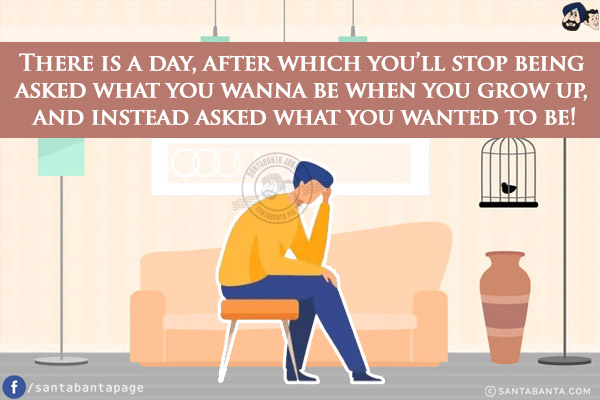 There is a day, after which you'll stop being asked what you wanna be when you grow up, and instead asked what you wanted to be!