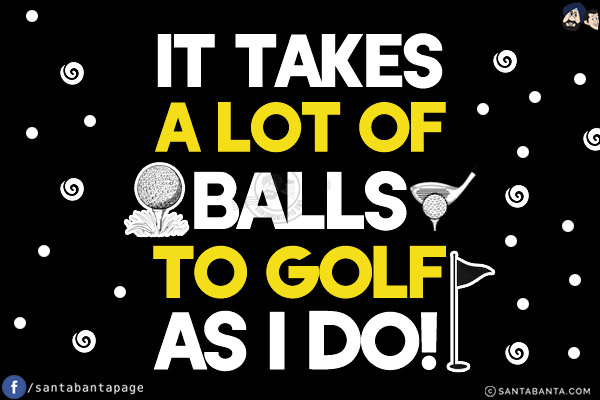 It takes a lot of balls to golf as I do!