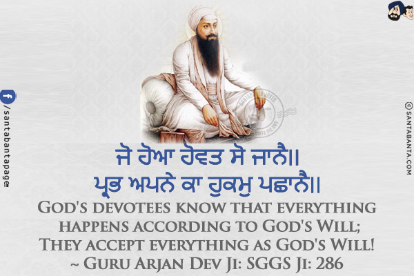 ਜੋ ਹੋਆ ਹੋਵਤ ਸੋ ਜਾਨੈ।।<br/>
ਪ੍ਰਭ ਅਪਨੇ ਕਾ ਹੁਕਮੁ ਪਛਾਨੈ।।<br/><br/>

God's devotees know that everything happens according to God's Will;<br/>
They accept everything as God's Will!<br/>
~ Guru Arjan Dev Ji: SGGS Ji: 286