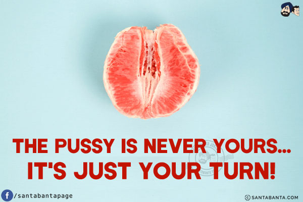 The pussy is never yours...<br/>
It's just your turn!