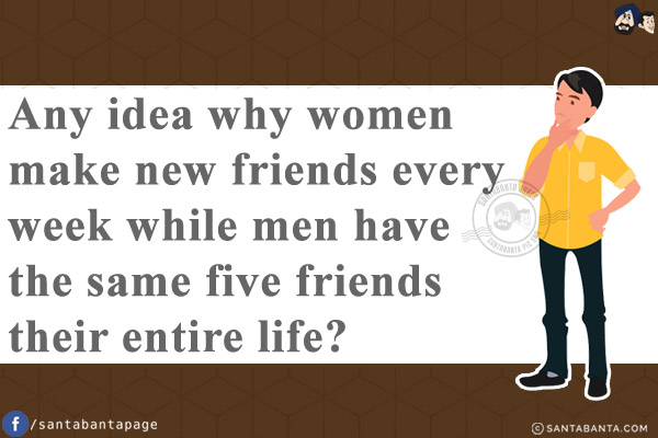 Any idea why women make new friends every week while men have the same five friends their entire life?