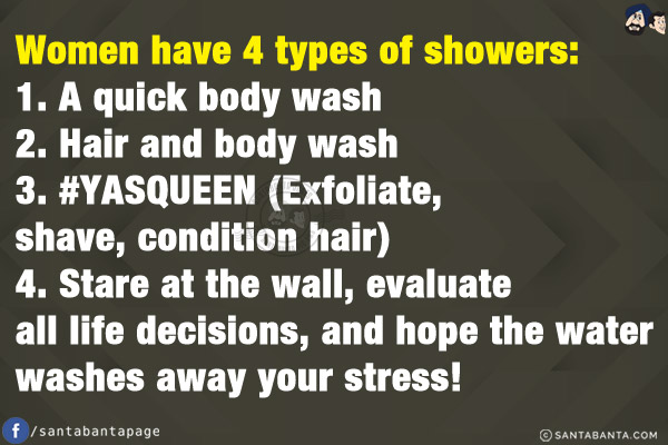 Women have 4 types of showers:<br/>
1. A quick body wash<br/>
2. Hair and body wash<br/>
3. #YASQUEEN (Exfoliate, shave, condition hair)<br/>
4. Stare at the wall, evaluate all life decisions, and hope the water washes away your stress!