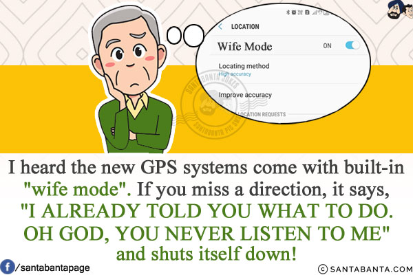 I heard the new GPS systems come with built-in `wife mode`.<br/>
If you miss a direction, it says, `I ALREADY TOLD YOU WHAT TO DO. OH GOD, YOU NEVER LISTEN TO ME` and shuts itself down!