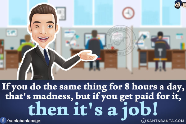 If you do the same thing for 8 hours a day, that's madness, but if you get paid for it, then it's a job!